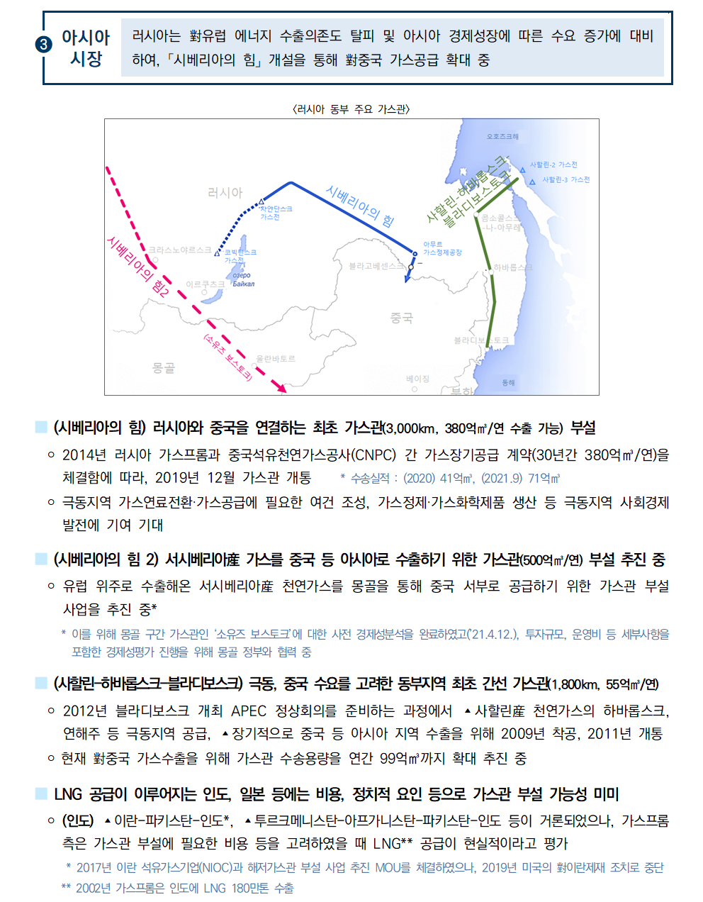 ③아시아시장 러시아는 對유럽 에너지 수출의존도 탈피 및 아시아 경제성장에 따른 수요 증가에 대비하여, 「시베리아의 힘」 개설을 통해 對중국 가스공급 확대 중
[러시아 동부 주요 가스관]

■ (시베리아의 힘) 러시아와 중국을 연결하는 최초 가스관(3,000km, 380억㎥/연 수출 가능) 부설
 ￮ 2014년 러시아 가스프롬과 중국석유천연가스공사(CNPC) 간 가스장기공급 계약(30년간 380억㎥/연)을 체결함에 따라, 2019년 12월 가스관 개통 * 수송실적 : (2020) 41억㎥, (2021.9) 71억㎥
 ￮ 극동지역 가스연료전환·가스공급에 필요한 여건 조성, 가스정제·가스화학제품 생산 등 극동지역 사회경제 발전에 기여 기대
■ (시베리아의 힘 2) 서시베리아産 가스를 중국 등 아시아로 수출하기 위한 가스관(500억㎥/연) 부설 추진 중
 ￮ 유럽 위주로 수출해온 서시베리아産 천연가스를 몽골을 통해 중국 서부로 공급하기 위한 가스관 부설사업을 추진 중*
 * 이를 위해 몽골 구간 가스관인 ‘소유즈 보스토크’에 대한 사전 경제성분석을 완료하였고(’21.4.12.), 투자규모, 운영비 등 세부사항을 포함한 경제성평가 진행을 위해 몽골 정부와 협력 중
■ (사할린-하바롭스크-블라디보스크) 극동, 중국 수요를 고려한 동부지역 최초 간선 가스관(1,800km, 55억㎥/연)
 ￮ 2012년 블라디보스크 개최 APEC 정상회의를 준비하는 과정에서 ▴사할린産 천연가스의 하바롭스크, 연해주 등 극동지역 공급, ▴장기적으로 중국 등 아시아 지역 수출을 위해 2009년 착공, 2011년 개통
 ￮ 현재 對중국 가스수출을 위해 가스관 수송용량을 연간 99억㎥까지 확대 추진 중
■ LNG 공급이 이루어지는 인도, 일본 등에는 비용, 정치적 요인 등으로 가스관 부설 가능성 미미
 ￮ (인도) ▴이란-파키스탄-인도*, ▴투르크메니스탄-아프가니스탄-파키스탄-인도 등이 거론되었으나, 가스프롬측은 가스관 부설에 필요한 비용 등을 고려하였을 때 LNG** 공급이 현실적이라고 평가
 * 2017년 이란 석유가스기업(NIOC)과 해저가스관 부설 사업 추진 MOU를 체결하였으나, 2019년 미국의 對이란제재 조치로 중단
 ** 2002년 가스프롬은 인도에 LNG 180만톤 수출